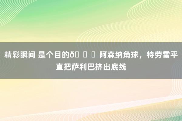 精彩瞬间 是个目的😂阿森纳角球，特劳雷平直把萨利巴挤出底线