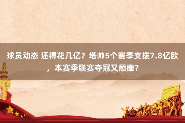 球员动态 还得花几亿？塔帅5个赛季支拨7.8亿欧，本赛季联赛夺冠又颓靡？