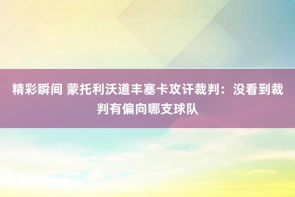 精彩瞬间 蒙托利沃道丰塞卡攻讦裁判：没看到裁判有偏向哪支球队