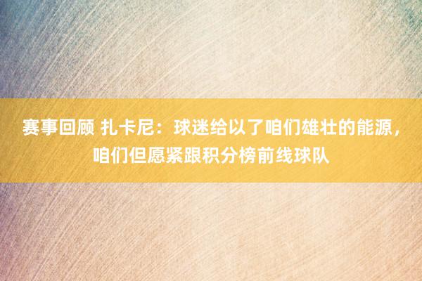 赛事回顾 扎卡尼：球迷给以了咱们雄壮的能源，咱们但愿紧跟积分榜前线球队