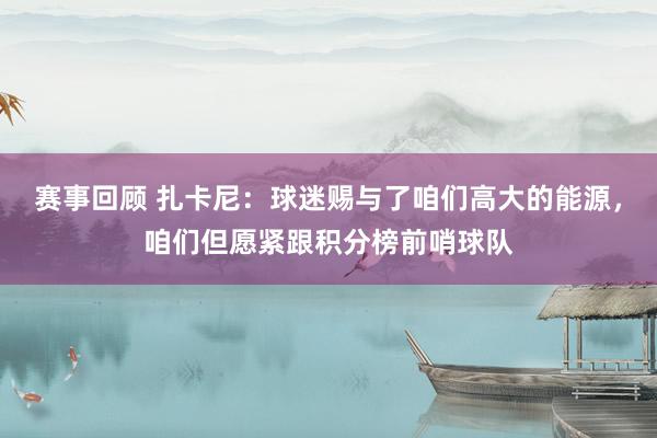 赛事回顾 扎卡尼：球迷赐与了咱们高大的能源，咱们但愿紧跟积分榜前哨球队