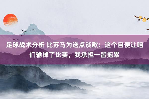 足球战术分析 比苏马为送点谈歉：这个自便让咱们输掉了比赛，我承担一皆拖累