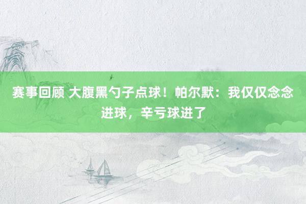 赛事回顾 大腹黑勺子点球！帕尔默：我仅仅念念进球，辛亏球进了