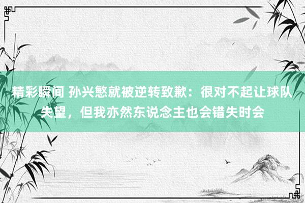 精彩瞬间 孙兴慜就被逆转致歉：很对不起让球队失望，但我亦然东说念主也会错失时会