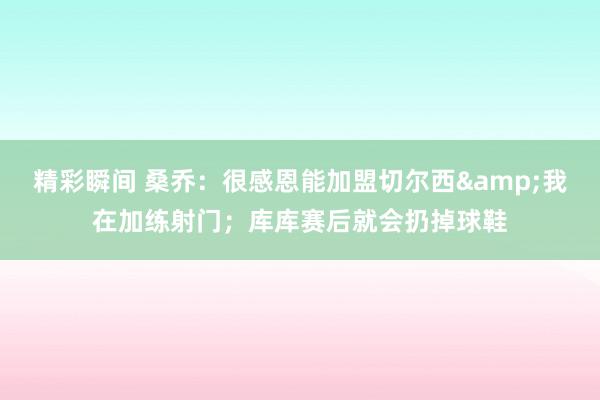 精彩瞬间 桑乔：很感恩能加盟切尔西&我在加练射门；库库赛后就会扔掉球鞋