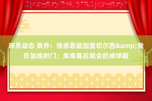 球员动态 桑乔：很感恩能加盟切尔西&我在加练射门；库库赛后就会扔掉球鞋