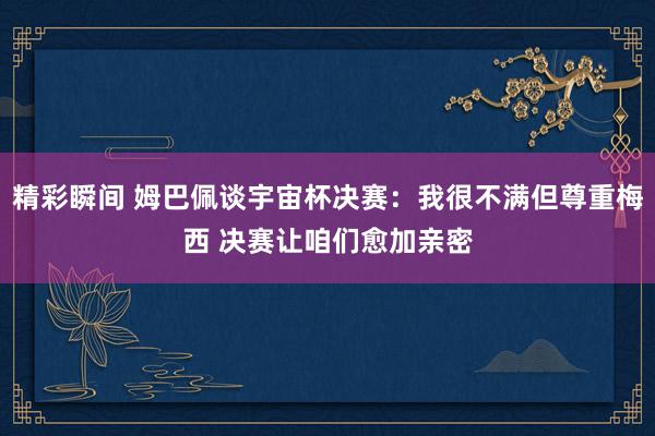 精彩瞬间 姆巴佩谈宇宙杯决赛：我很不满但尊重梅西 决赛让咱们愈加亲密