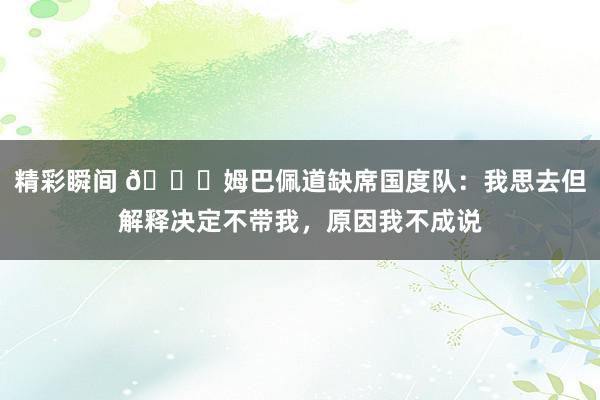 精彩瞬间 👀姆巴佩道缺席国度队：我思去但解释决定不带我，原因我不成说