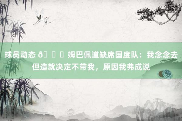 球员动态 👀姆巴佩道缺席国度队：我念念去但造就决定不带我，原因我弗成说