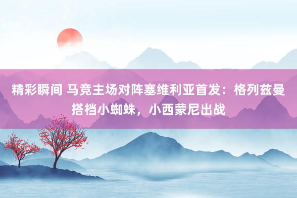 精彩瞬间 马竞主场对阵塞维利亚首发：格列兹曼搭档小蜘蛛，小西蒙尼出战