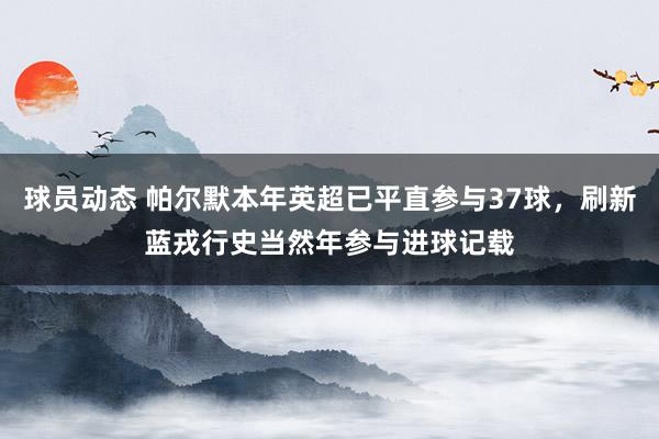 球员动态 帕尔默本年英超已平直参与37球，刷新蓝戎行史当然年参与进球记载