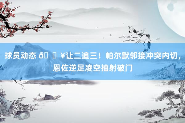 球员动态 💥让二追三！帕尔默邻接冲突内切，恩佐逆足凌空抽射破门