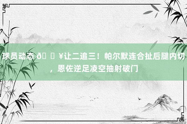 球员动态 💥让二追三！帕尔默连合扯后腿内切，恩佐逆足凌空抽射破门