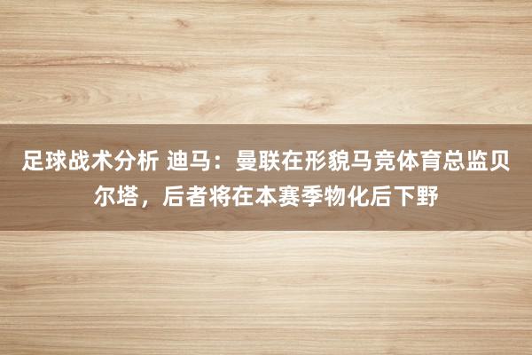 足球战术分析 迪马：曼联在形貌马竞体育总监贝尔塔，后者将在本赛季物化后下野