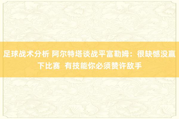 足球战术分析 阿尔特塔谈战平富勒姆：很缺憾没赢下比赛  有技能你必须赞许敌手