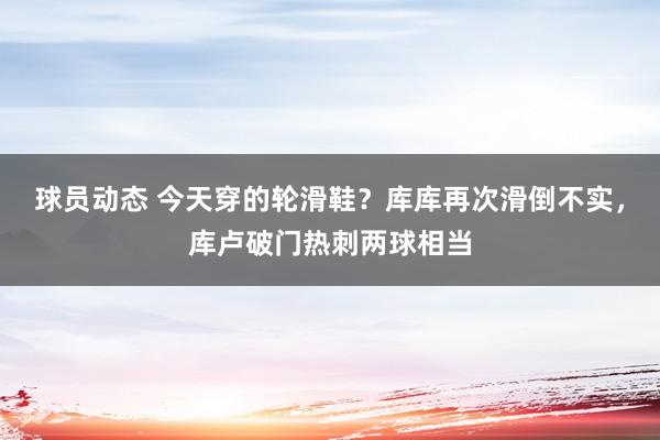 球员动态 今天穿的轮滑鞋？库库再次滑倒不实，库卢破门热刺两球相当