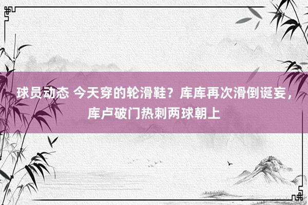 球员动态 今天穿的轮滑鞋？库库再次滑倒诞妄，库卢破门热刺两球朝上