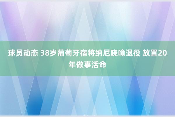 球员动态 38岁葡萄牙宿将纳尼晓喻退役 放置20年做事活命