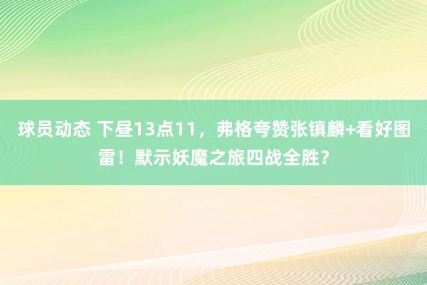 球员动态 下昼13点11，弗格夸赞张镇麟+看好图雷！默示妖魔之旅四战全胜？