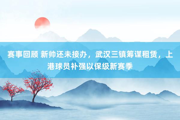 赛事回顾 新帅还未接办，武汉三镇筹谋租赁，上港球员补强以保级新赛季