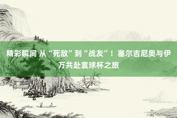 精彩瞬间 从“死敌”到“战友”！塞尔吉尼奥与伊万共赴寰球杯之旅