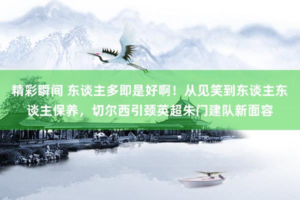 精彩瞬间 东谈主多即是好啊！从见笑到东谈主东谈主保养，切尔西引颈英超朱门建队新面容