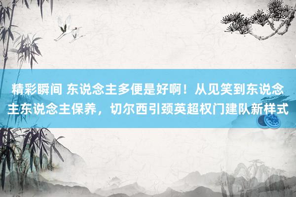 精彩瞬间 东说念主多便是好啊！从见笑到东说念主东说念主保养，切尔西引颈英超权门建队新样式